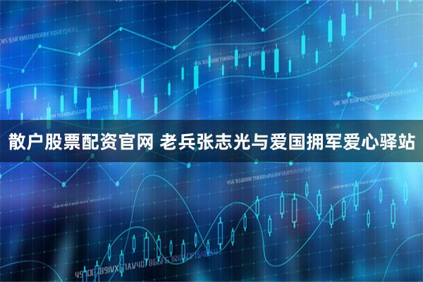 散户股票配资官网 老兵张志光与爱国拥军爱心驿站