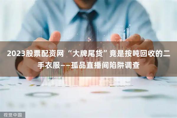 2023股票配资网 “大牌尾货”竟是按吨回收的二手衣服——孤品直播间陷阱调查