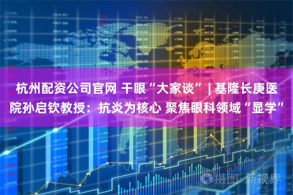 杭州配资公司官网 干眼“大家谈” | 基隆长庚医院孙启钦教授：抗炎为核心 聚焦眼科领域“显学”