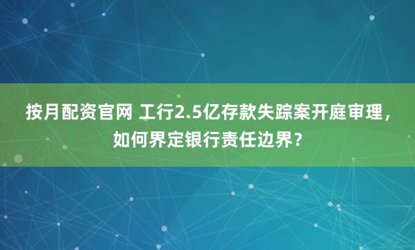 按月配资官网 工行2.5亿存款失踪案开庭审理，如何界定银行责任边界？