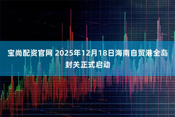宝尚配资官网 2025年12月18日海南自贸港全岛封关正式启动