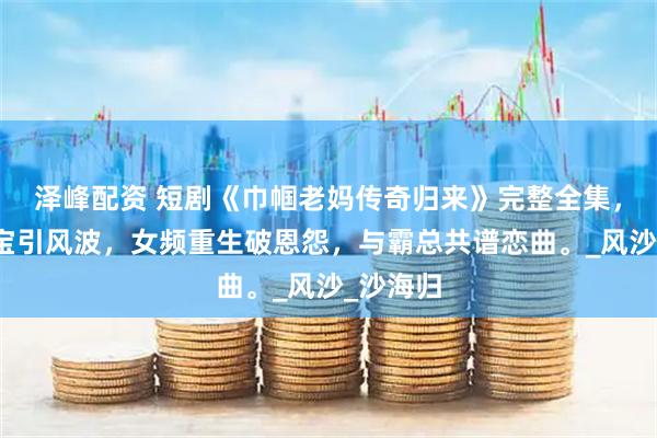 泽峰配资 短剧《巾帼老妈传奇归来》完整全集,豪门萌宝引风波,女频重生破恩怨,与霸总共谱恋曲。_风沙_沙海归