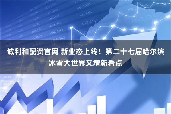 诚利和配资官网 新业态上线!第二十七届哈尔滨冰雪大世界又增新看点