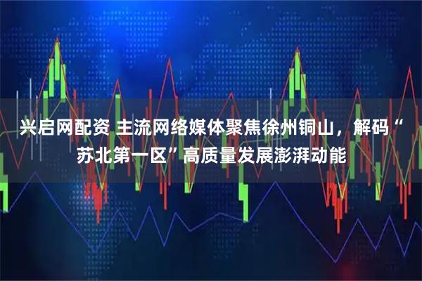 兴启网配资 主流网络媒体聚焦徐州铜山,解码“苏北第一区”高质量发展澎湃动能