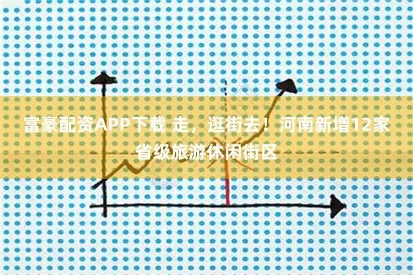 富豪配资APP下载 走，逛街去！河南新增12家省级旅游休闲街区