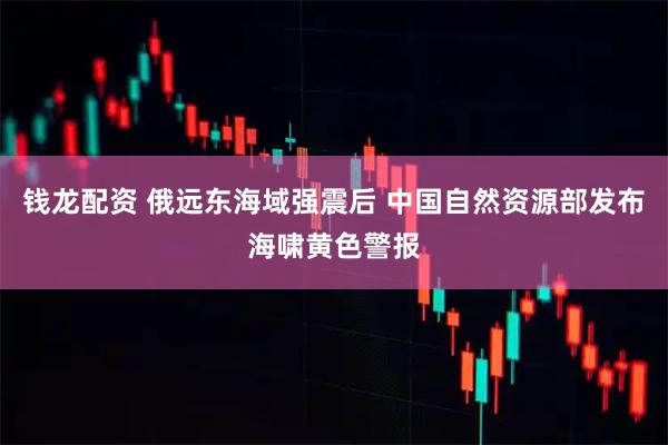 钱龙配资 俄远东海域强震后 中国自然资源部发布海啸黄色警报
