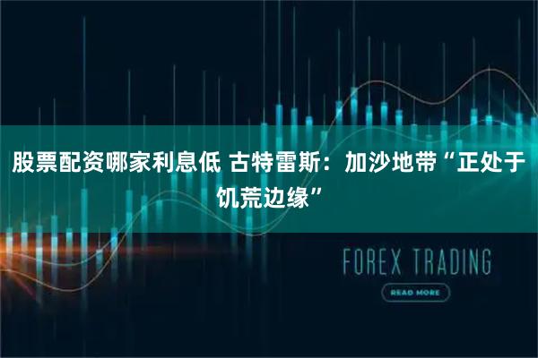 股票配资哪家利息低 古特雷斯：加沙地带“正处于饥荒边缘”