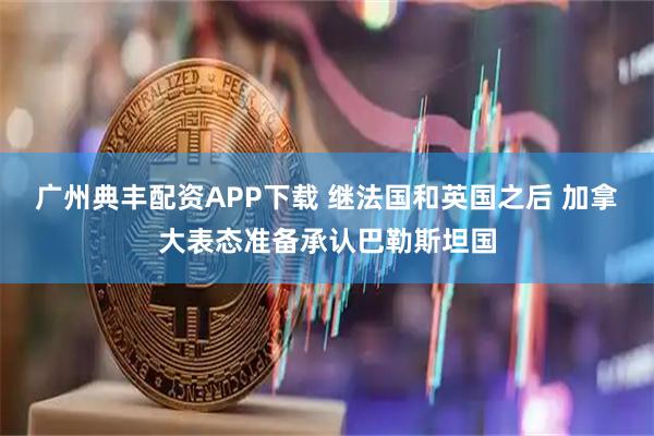 广州典丰配资APP下载 继法国和英国之后 加拿大表态准备承认巴勒斯坦国