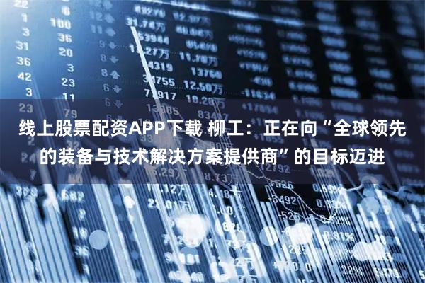 线上股票配资APP下载 柳工：正在向“全球领先的装备与技术解决方案提供商”的目标迈进