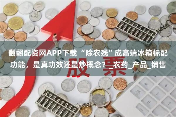 翻翻配资网APP下载 “除农残”成高端冰箱标配功能,是真功效还是炒概念?_农药_产品_销售