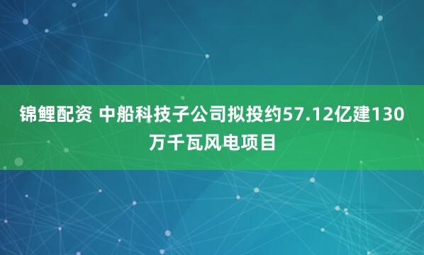 锦鲤配资 中船科技子公司拟投约57.12亿建130万千瓦风电项目