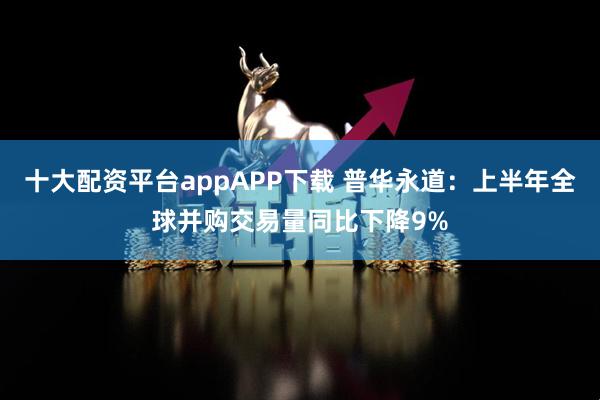 十大配资平台appAPP下载 普华永道:上半年全球并购交易量同比下降9%
