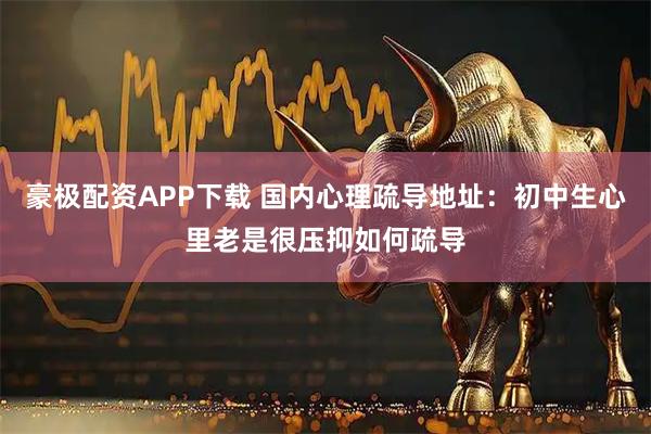 豪极配资APP下载 国内心理疏导地址:初中生心里老是很压抑如何疏导