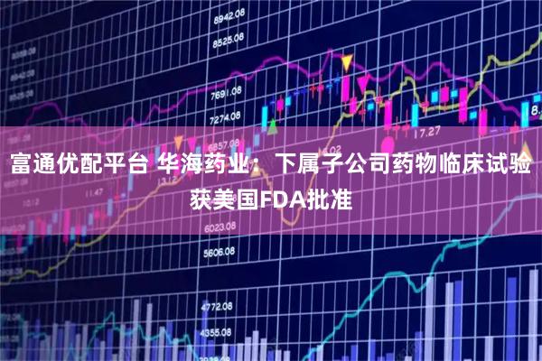 富通优配平台 华海药业：下属子公司药物临床试验获美国FDA批准