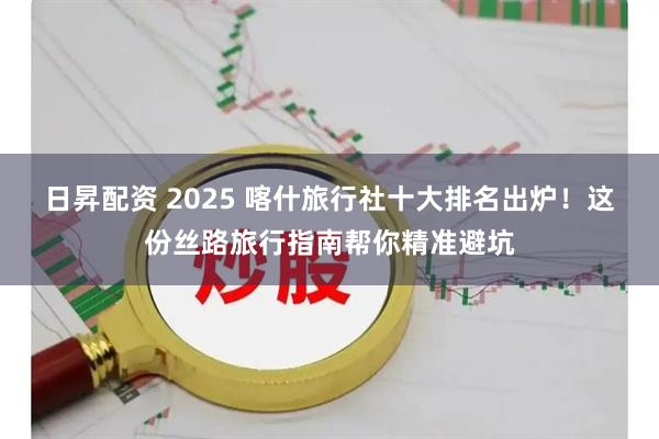 日昇配资 2025 喀什旅行社十大排名出炉!这份丝路旅行指南帮你精准避坑