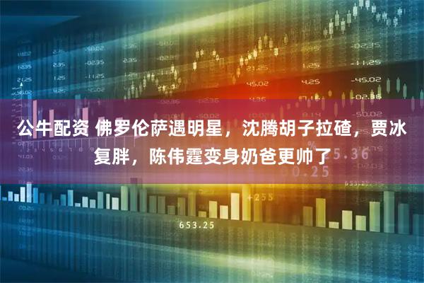 公牛配资 佛罗伦萨遇明星，沈腾胡子拉碴，贾冰复胖，陈伟霆变身奶爸更帅了