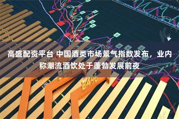 高盛配资平台 中国酒类市场景气指数发布,业内称潮流酒饮处于蓬勃发展前夜