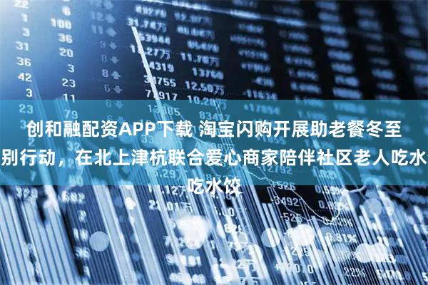 创和融配资APP下载 淘宝闪购开展助老餐冬至特别行动，在北上津杭联合爱心商家陪伴社区老人吃水饺