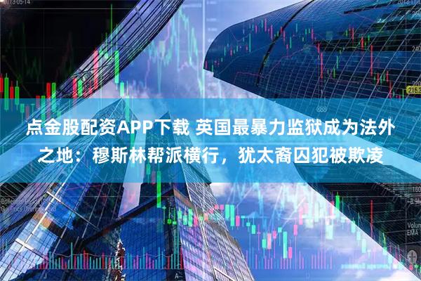 点金股配资APP下载 英国最暴力监狱成为法外之地：穆斯林帮派横行，犹太裔囚犯被欺凌