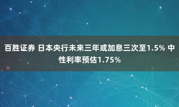 百胜证券 日本央行未来三年或加息三次至1.5% 中性利率预估1.75%