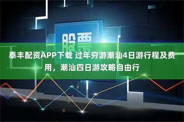 泰丰配资APP下载 过年穷游潮汕4日游行程及费用，潮汕四日游攻略自由行