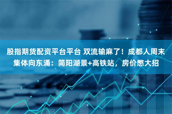 股指期货配资平台平台 双流输麻了!成都人周末集体向东涌:简阳湖景+高铁站,房价憋大招